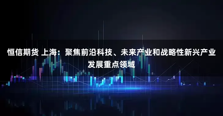 恒信期货 上海：聚焦前沿科技、未来产业和战略性新兴产业发展重点领域
