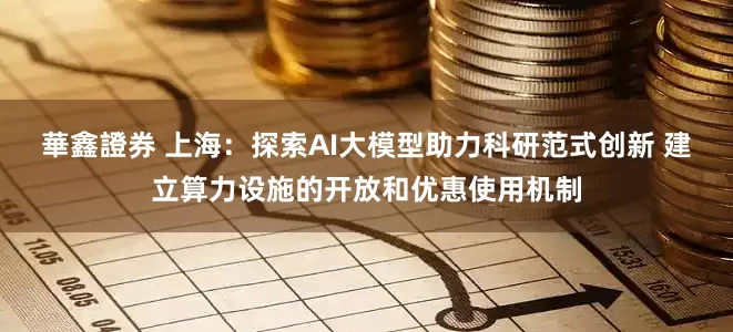 華鑫證券 上海：探索AI大模型助力科研范式创新 建立算力设施的开放和优惠使用机制