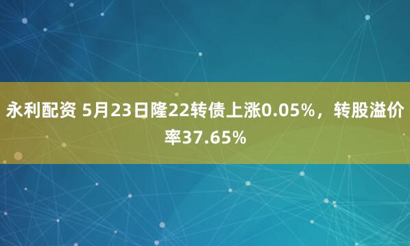 永利配资 5月23日隆22转债上涨0.05%，转股溢价率37.65%