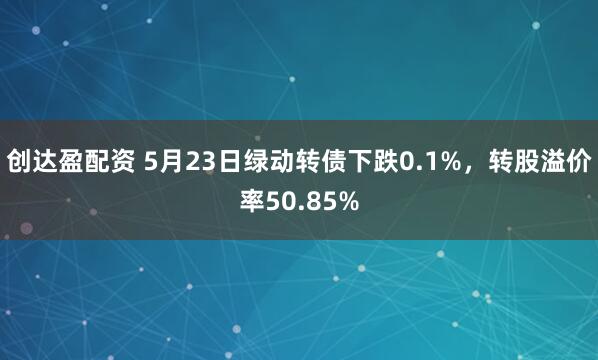 创达盈配资 5月23日绿动转债下跌0.1%，转股溢价率50.85%