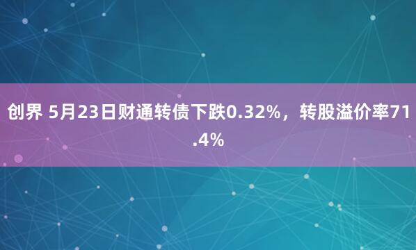 创界 5月23日财通转债下跌0.32%，转股溢价率71.4%