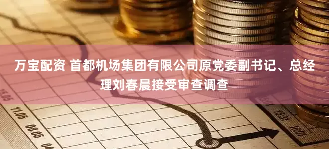 万宝配资 首都机场集团有限公司原党委副书记、总经理刘春晨接受审查调查