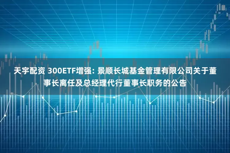 天宇配资 300ETF增强: 景顺长城基金管理有限公司关于董事长离任及总经理代行董事长职务的公告
