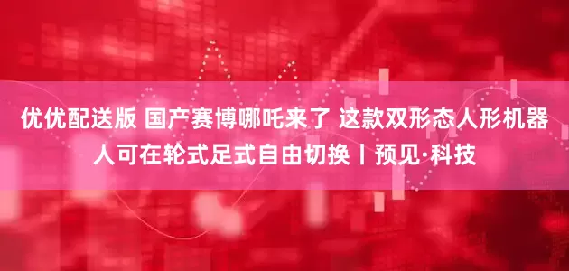 优优配送版 国产赛博哪吒来了 这款双形态人形机器人可在轮式足式自由切换丨预见·科技