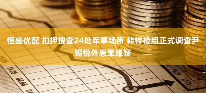 恒盛优配 扣押搜查24处军事场所 韩特检组正式调查尹锡悦外患罪嫌疑
