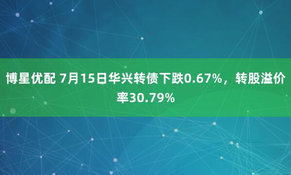 博星优配 7月15日华兴转债下跌0.67%，转股溢价率30.79%