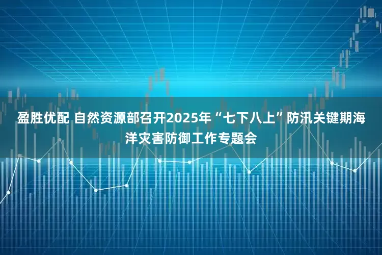 盈胜优配 自然资源部召开2025年“七下八上”防汛关键期海洋灾害防御工作专题会