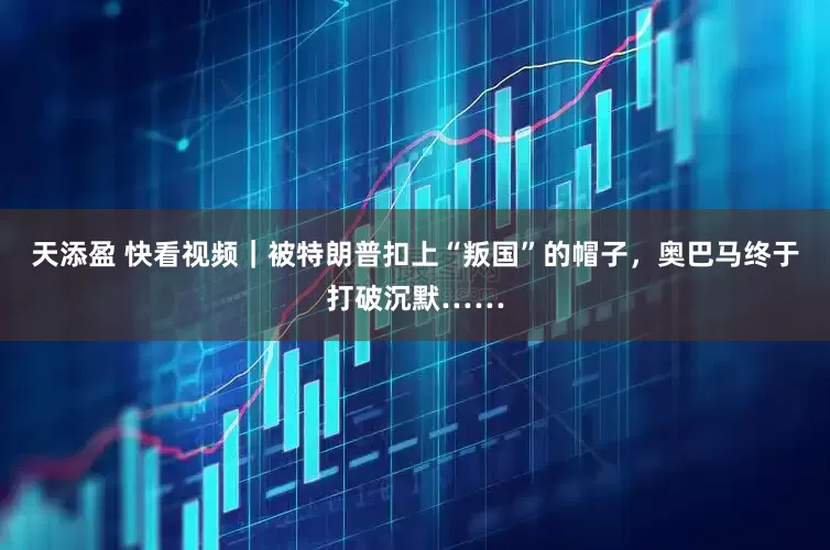 天添盈 快看视频｜被特朗普扣上“叛国”的帽子，奥巴马终于打破沉默……