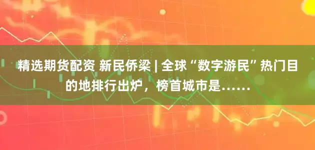 精选期货配资 新民侨梁 | 全球“数字游民”热门目的地排行出炉，榜首城市是……