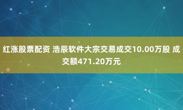 红涨股票配资 浩辰软件大宗交易成交10.00万股 成交额471.20万元
