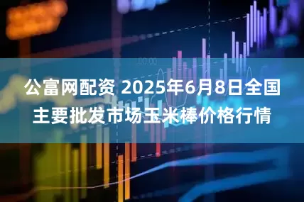 公富网配资 2025年6月8日全国主要批发市场玉米棒价格行情
