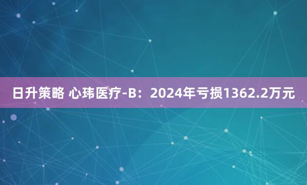 日升策略 心玮医疗-B：2024年亏损1362.2万元