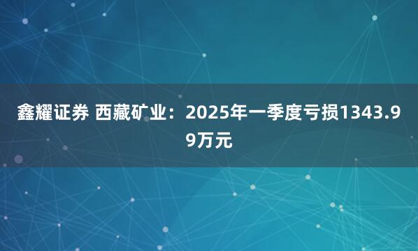 鑫耀证券 西藏矿业：2025年一季度亏损1343.99万元