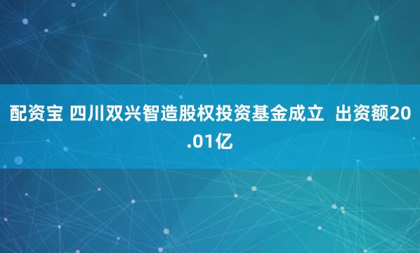 配资宝 四川双兴智造股权投资基金成立  出资额20.01亿