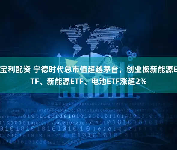 宝利配资 宁德时代总市值超越茅台，创业板新能源ETF、新能源ETF、电池ETF涨超2%