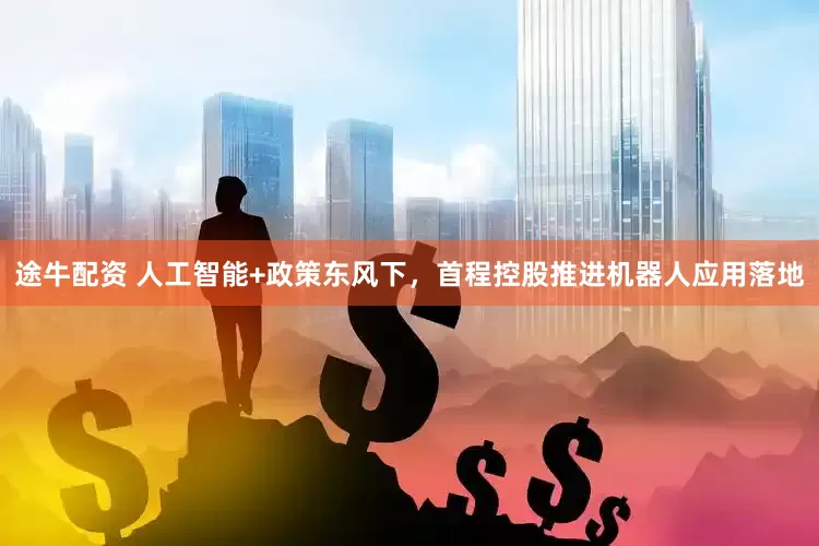 途牛配资 人工智能+政策东风下，首程控股推进机器人应用落地