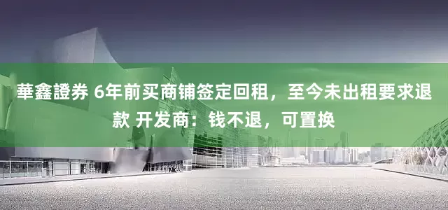 華鑫證券 6年前买商铺签定回租，至今未出租要求退款 开发商：钱不退，可置换