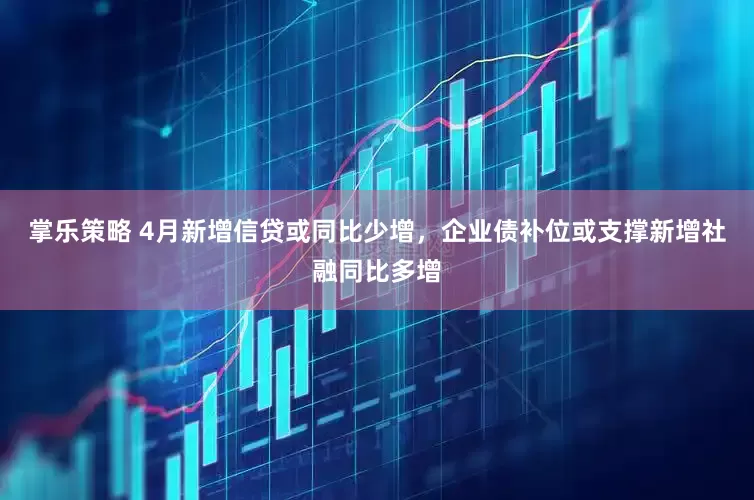 掌乐策略 4月新增信贷或同比少增，企业债补位或支撑新增社融同比多增