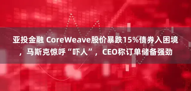亚投金融 CoreWeave股价暴跌15%债券入困境，马斯克惊呼“吓人”，CEO称订单储备强劲
